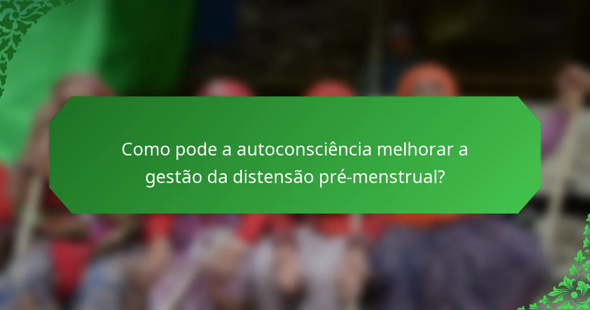Como pode a autoconsciência melhorar a gestão da distensão pré-menstrual?