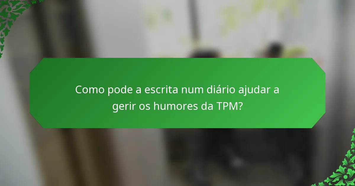 Como pode a escrita num diário ajudar a gerir os humores da TPM?