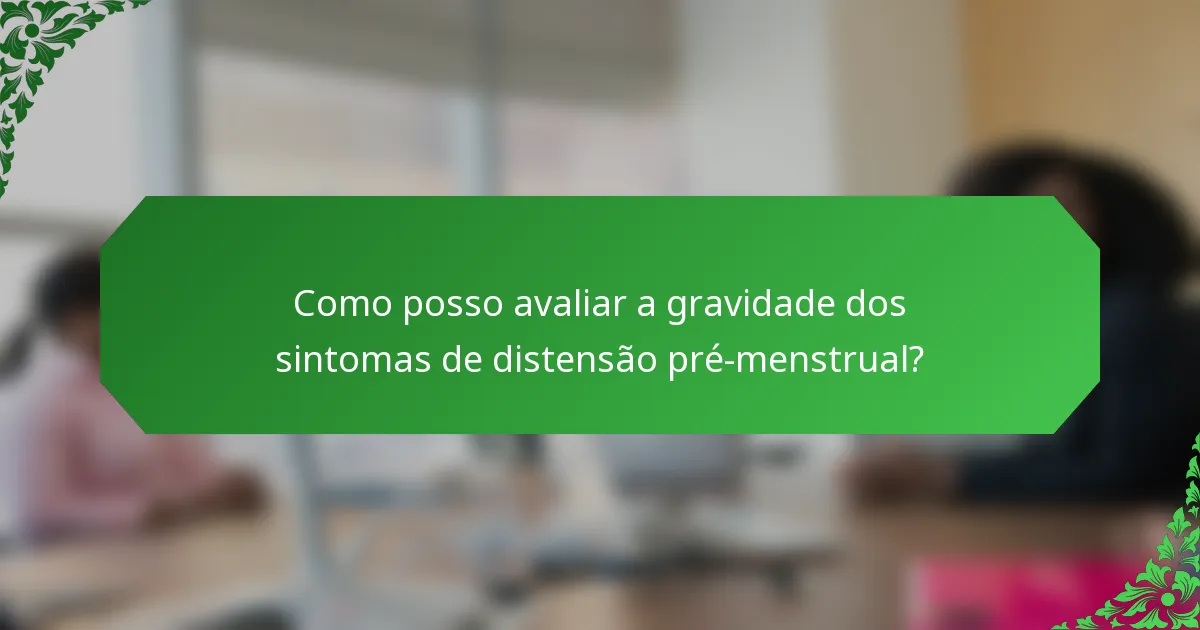 Como posso avaliar a gravidade dos sintomas de distensão pré-menstrual?