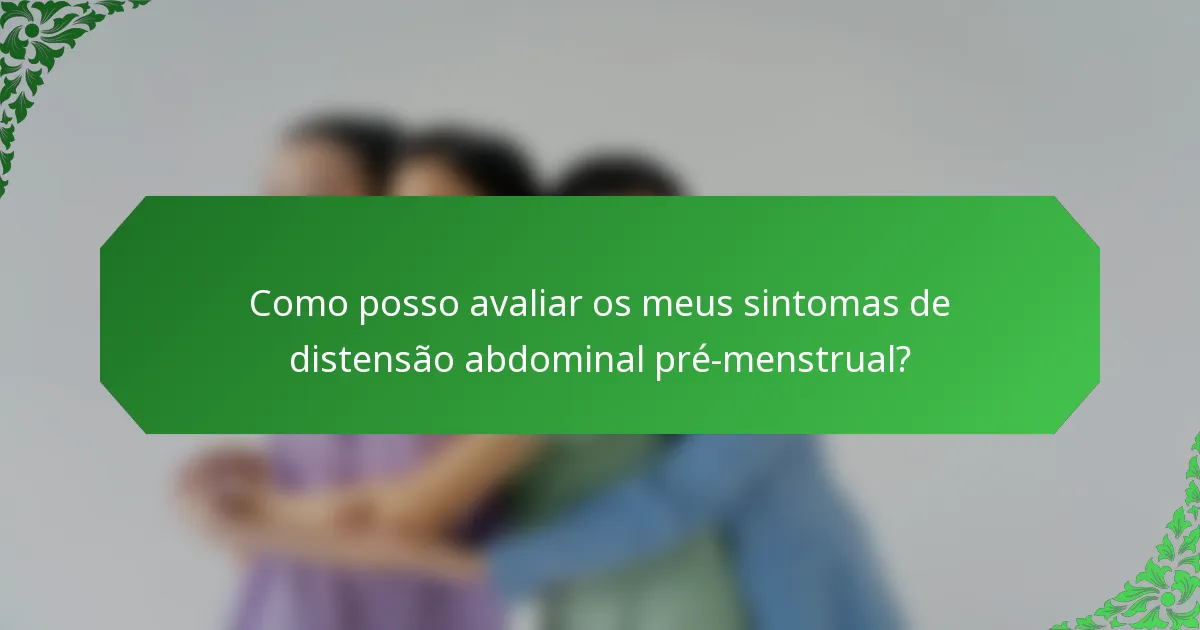 Como posso avaliar os meus sintomas de distensão abdominal pré-menstrual?