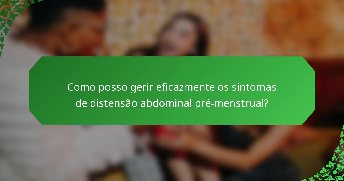 Como posso gerir eficazmente os sintomas de distensão abdominal pré-menstrual?