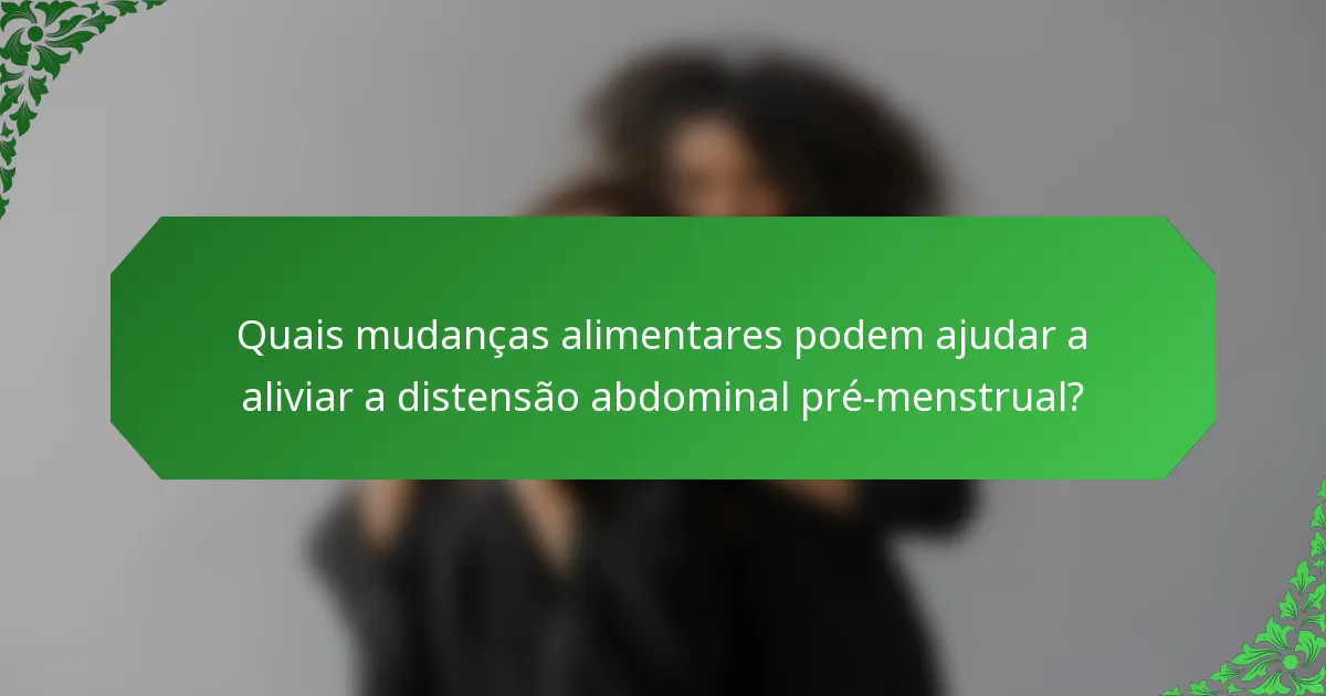 Quais mudanças alimentares podem ajudar a aliviar a distensão abdominal pré-menstrual?