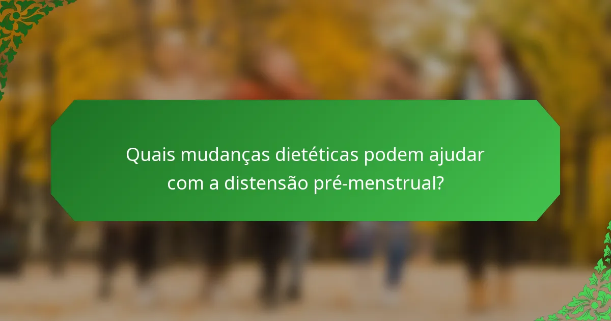 Quais mudanças dietéticas podem ajudar com a distensão pré-menstrual?