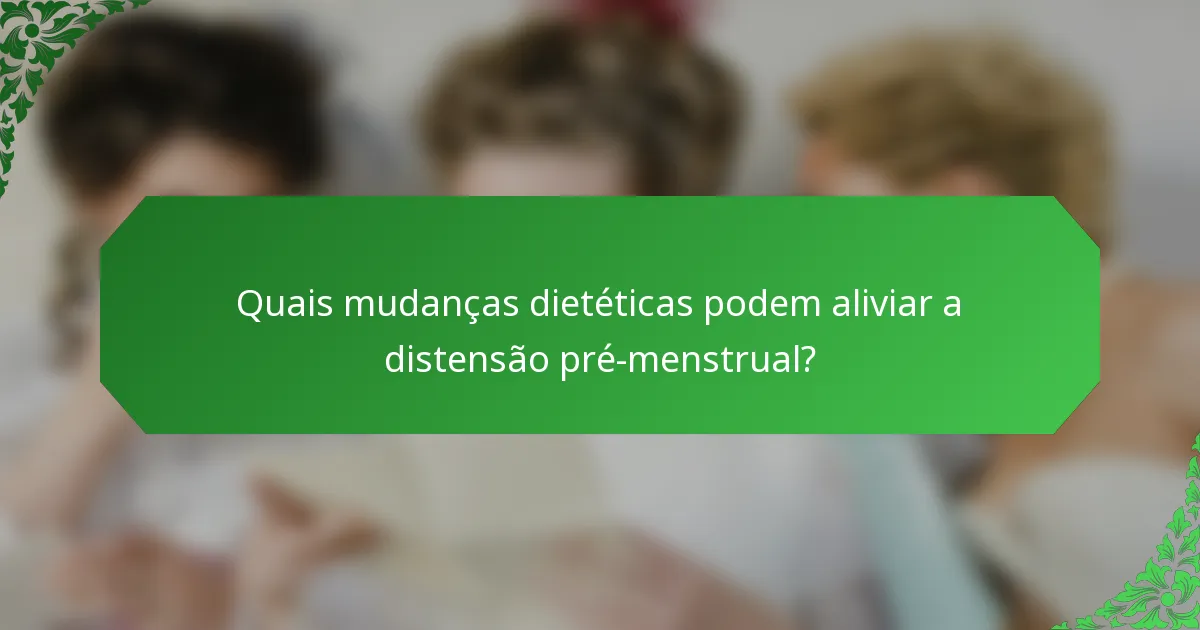 Quais mudanças dietéticas podem aliviar a distensão pré-menstrual?