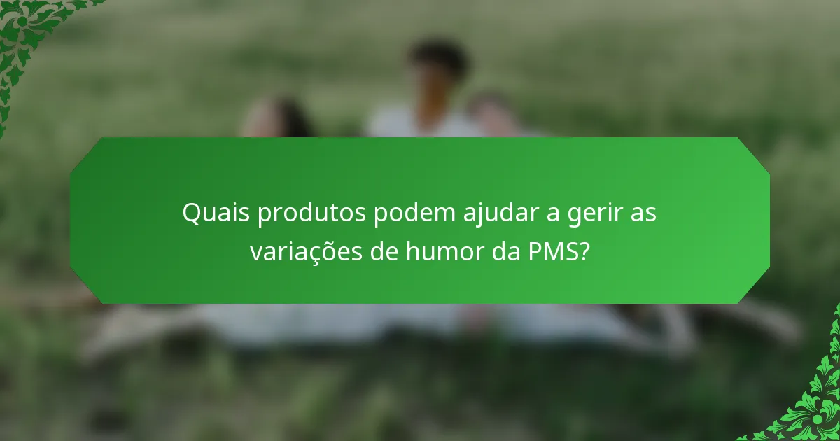 Quais produtos podem ajudar a gerir as variações de humor da PMS?