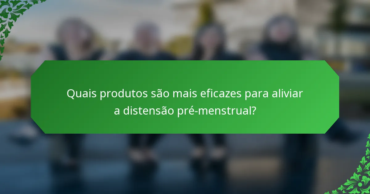 Quais produtos são mais eficazes para aliviar a distensão pré-menstrual?