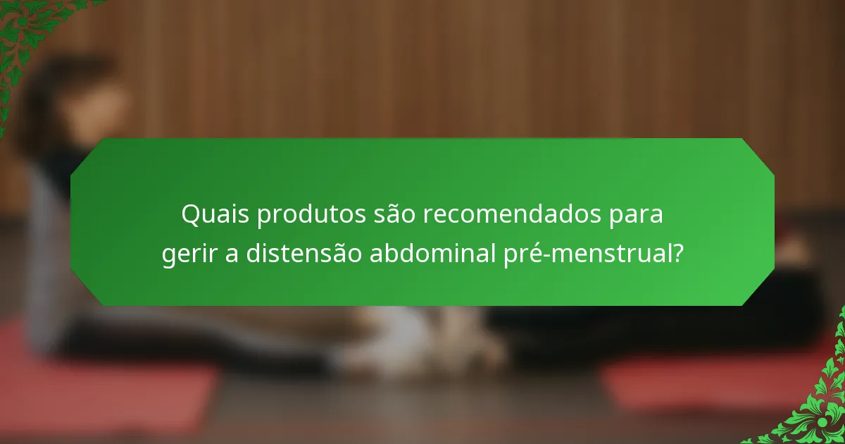Quais produtos são recomendados para gerir a distensão abdominal pré-menstrual?