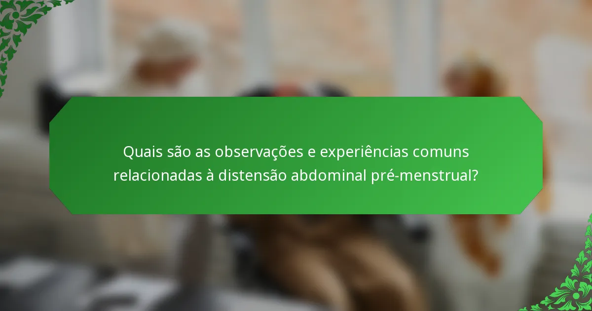 Quais são as observações e experiências comuns relacionadas à distensão abdominal pré-menstrual?