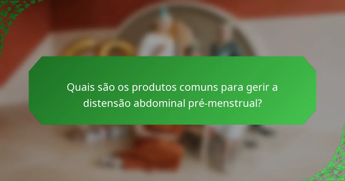 Quais são os produtos comuns para gerir a distensão abdominal pré-menstrual?