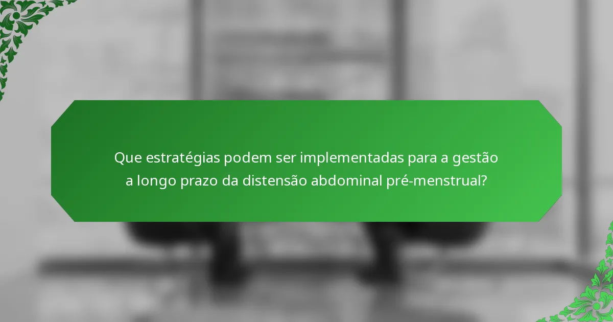 Que estratégias podem ser implementadas para a gestão a longo prazo da distensão abdominal pré-menstrual?