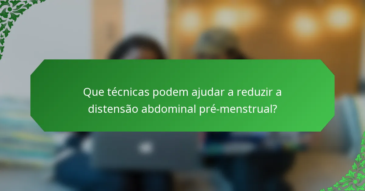 Que técnicas podem ajudar a reduzir a distensão abdominal pré-menstrual?